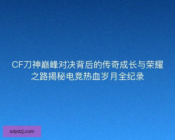 CF刀神巅峰对决背后的传奇成长与荣耀之路揭秘电竞热血岁月全纪录