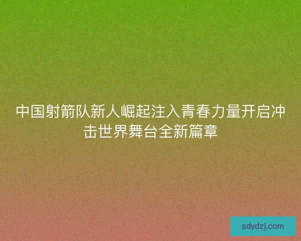 中国射箭队新人崛起注入青春力量开启冲击世界舞台全新篇章 中国射箭队新人崛起注入青春力量开启冲击世界舞台全新篇章