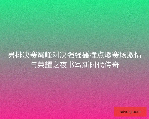 男排决赛巅峰对决强强碰撞点燃赛场激情与荣耀之夜书写新时代传奇