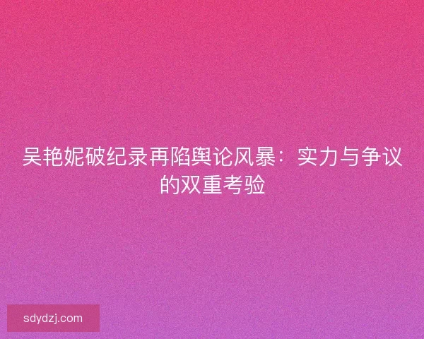 吴艳妮破纪录再陷舆论风暴：实力与争议的双重考验