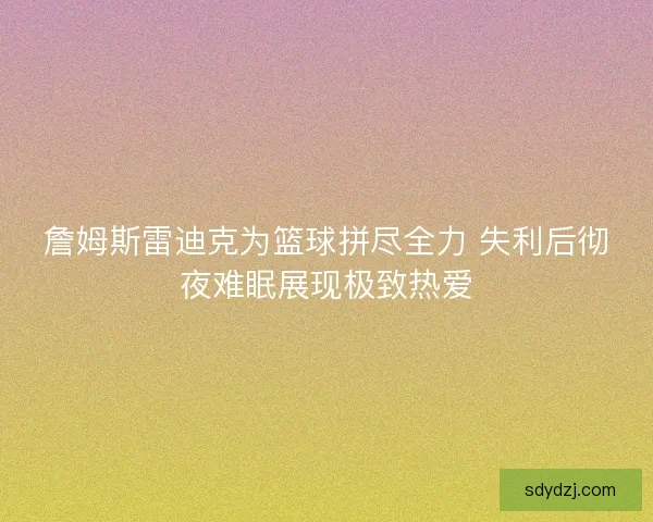 詹姆斯雷迪克为篮球拼尽全力 失利后彻夜难眠展现极致热爱 詹姆斯雷迪克为篮球拼尽全力 失利后彻夜难眠展现极致热爱