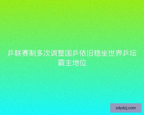 乒联赛制多次调整国乒依旧稳坐世界乒坛霸主地位 乒联赛制多次调整国乒依旧稳坐世界乒坛霸主地位