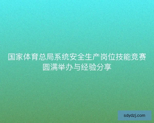 国家体育总局系统安全生产岗位技能竞赛圆满举办与经验分享