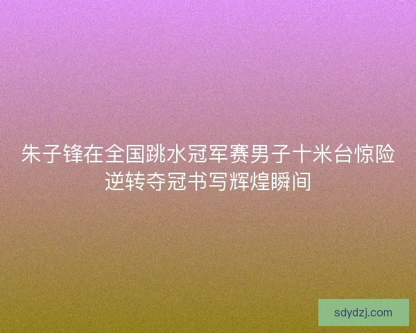 朱子锋在全国跳水冠军赛男子十米台惊险逆转夺冠书写辉煌瞬间