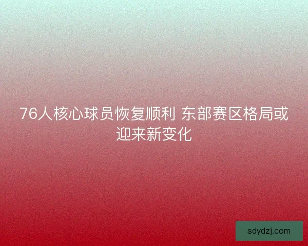 76人核心球员恢复顺利 东部赛区格局或迎来新变化