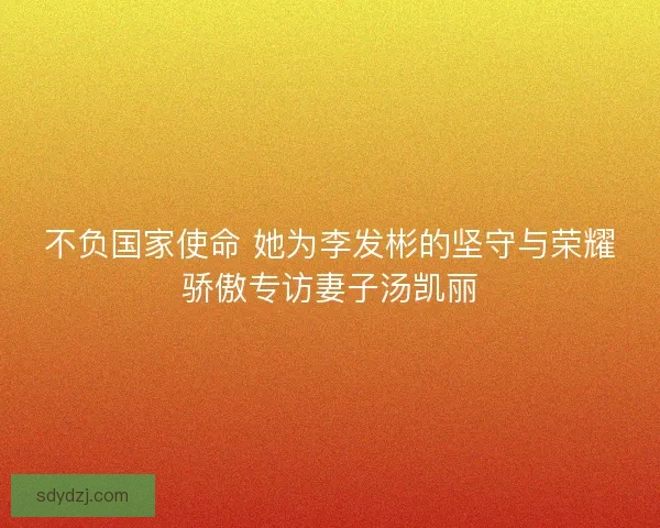 不负国家使命 她为李发彬的坚守与荣耀骄傲专访妻子汤凯丽