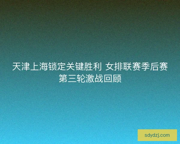 天津上海锁定关键胜利 女排联赛季后赛第三轮激战回顾