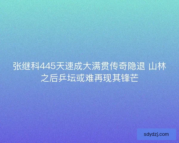 张继科445天速成大满贯传奇隐退 山林之后乒坛或难再现其锋芒