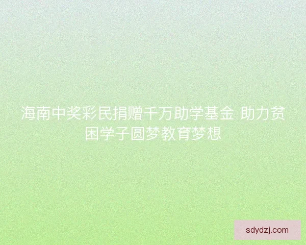 海南中奖彩民捐赠千万助学基金 助力贫困学子圆梦教育梦想
