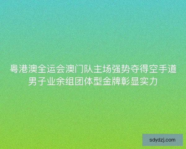 粤港澳全运会澳门队主场强势夺得空手道男子业余组团体型金牌彰显实力