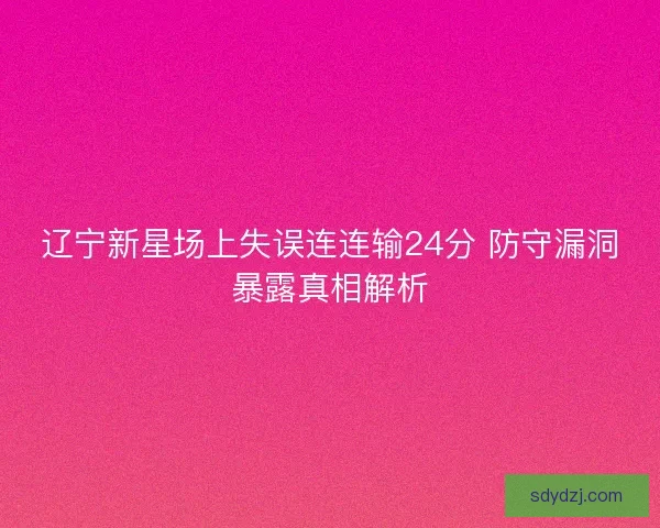 辽宁新星场上失误连连输24分 防守漏洞暴露真相解析