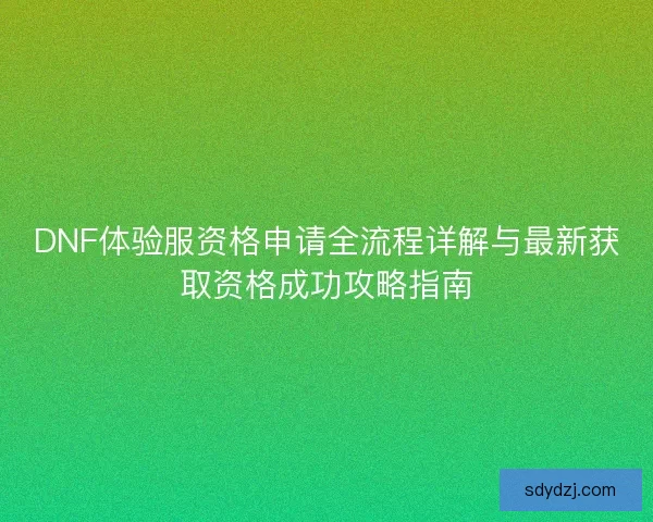 DNF体验服资格申请全流程详解与最新获取资格成功攻略指南 DNF体验服资格申请全流程详解与最新获取资格成功攻略指南