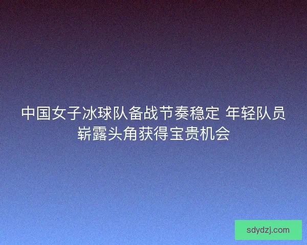 中国女子冰球队备战节奏稳定 年轻队员崭露头角获得宝贵机会
