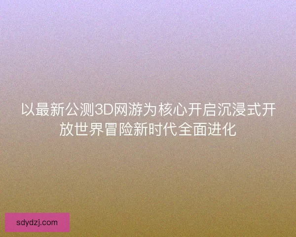 以最新公测3D网游为核心开启沉浸式开放世界冒险新时代全面进化 以最新公测3D网游为核心开启沉浸式开放世界冒险新时代全面进化