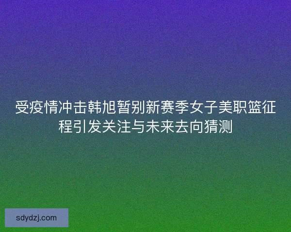 受疫情冲击韩旭暂别新赛季女子美职篮征程引发关注与未来去向猜测