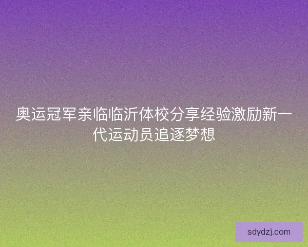 奥运冠军亲临临沂体校分享经验激励新一代运动员追逐梦想