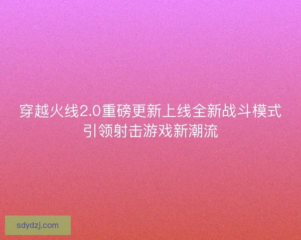 穿越火线2.0重磅更新上线全新战斗模式引领射击游戏新潮流