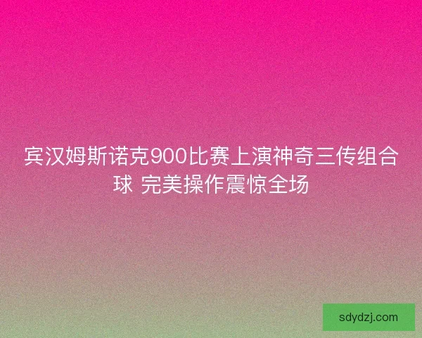 宾汉姆斯诺克900比赛上演神奇三传组合球 完美操作震惊全场