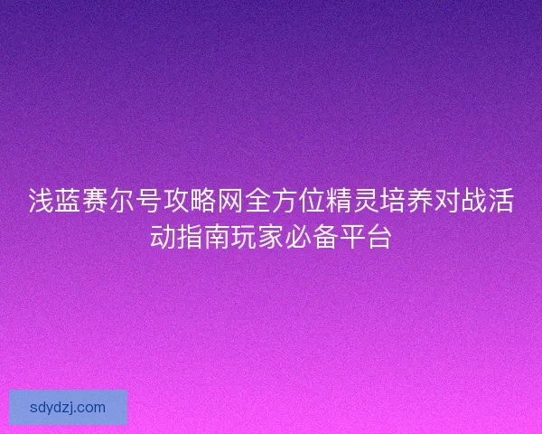 浅蓝赛尔号攻略网全方位精灵培养对战活动指南玩家必备平台
