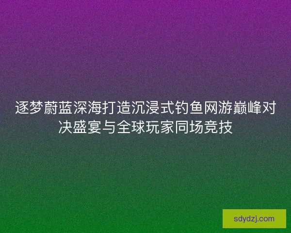 逐梦蔚蓝深海打造沉浸式钓鱼网游巅峰对决盛宴与全球玩家同场竞技