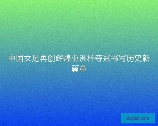 中国女足再创辉煌亚洲杯夺冠书写历史新篇章 中国女足再创辉煌亚洲杯夺冠书写历史新篇章