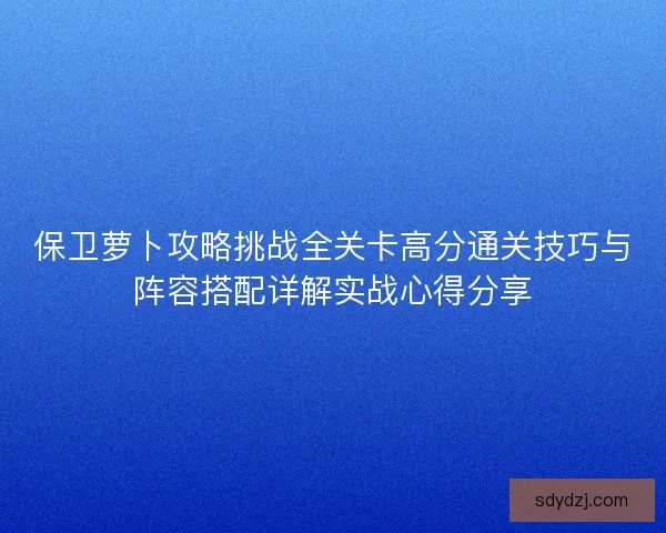 保卫萝卜攻略挑战全关卡高分通关技巧与阵容搭配详解实战心得分享