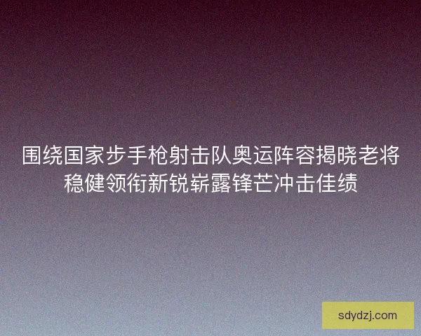 围绕国家步手枪射击队奥运阵容揭晓老将稳健领衔新锐崭露锋芒冲击佳绩 围绕国家步手枪射击队奥运阵容揭晓老将稳健领衔新锐崭露锋芒冲击佳绩
