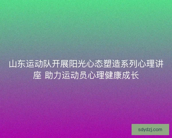 山东运动队开展阳光心态塑造系列心理讲座 助力运动员心理健康成长