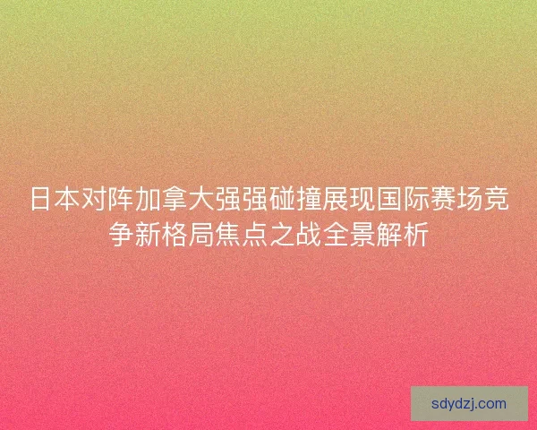 日本对阵加拿大强强碰撞展现国际赛场竞争新格局焦点之战全景解析 日本对阵加拿大强强碰撞展现国际赛场竞争新格局焦点之战全景解析